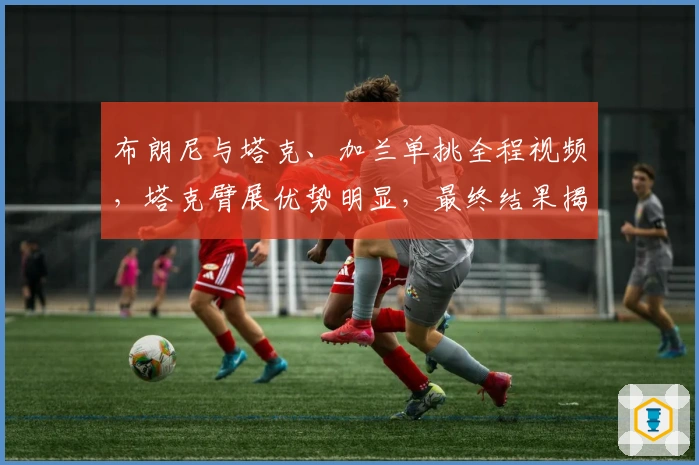 布朗尼与塔克、加兰单挑全程视频，塔克臂展优势明显，最终结果揭晓