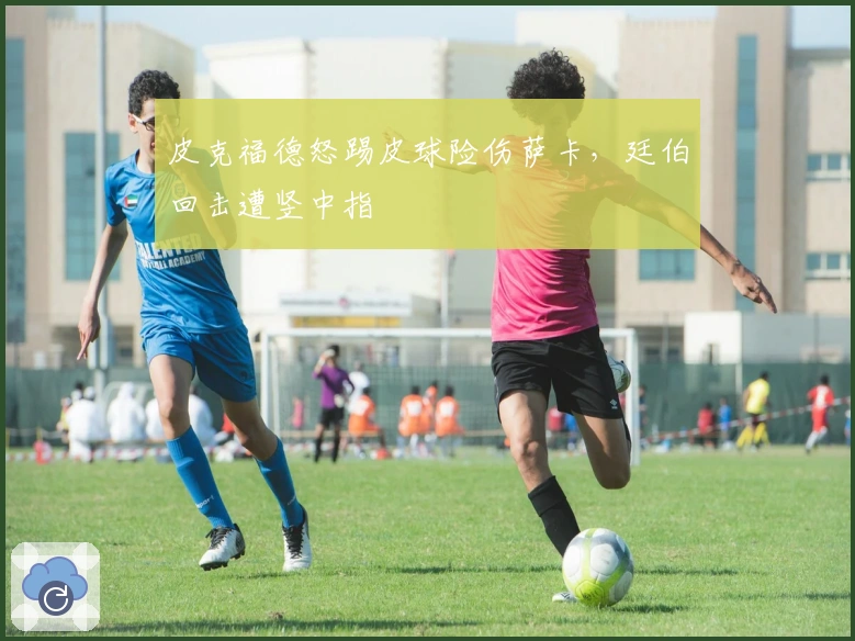 皮克福德怒踢皮球险伤萨卡，廷伯回击遭竖中指