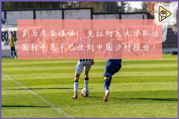 罗马尼亚媒体：克拉约瓦大学队法国射手恩辛巴收到中国沙特报价