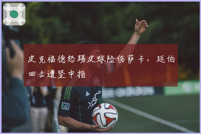 皮克福德怒踢皮球险伤萨卡，廷伯回击遭竖中指