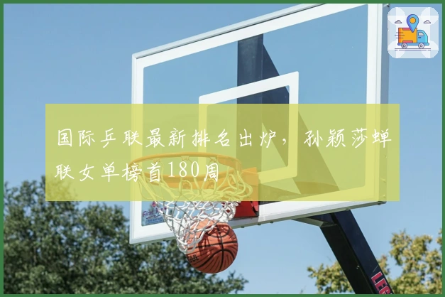 国际乒联最新排名出炉，孙颖莎蝉联女单榜首180周