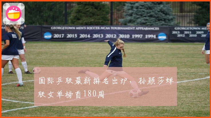 国际乒联最新排名出炉，孙颖莎蝉联女单榜首180周