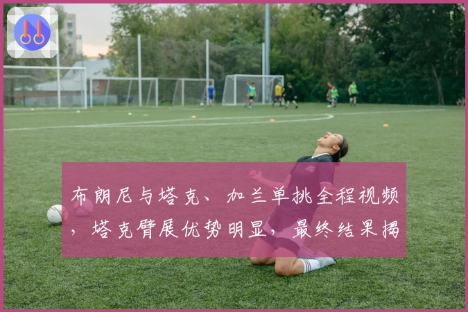 布朗尼与塔克、加兰单挑全程视频，塔克臂展优势明显，最终结果揭晓