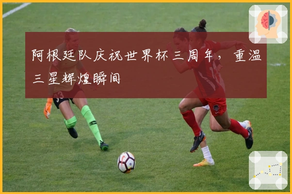 阿根廷队庆祝世界杯三周年，重温三星辉煌瞬间