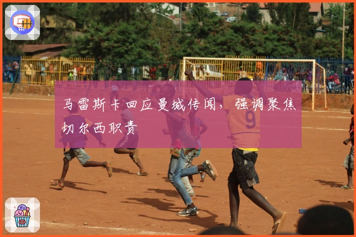 马雷斯卡回应曼城传闻，强调聚焦切尔西职责