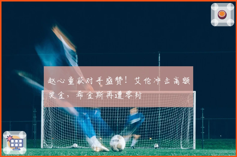 赵心童获对手盛赞！艾伦冲击高额奖金，希金斯再遭零封